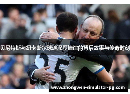 贝尼特斯与纽卡斯尔球迷深厚情谊的背后故事与传奇时刻