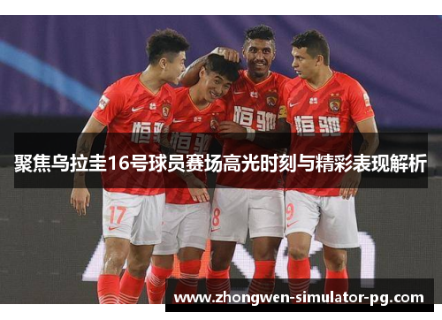 聚焦乌拉圭16号球员赛场高光时刻与精彩表现解析