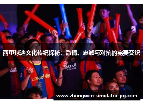 西甲球迷文化传统探秘：激情、忠诚与对抗的完美交织