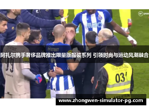 阿扎尔携手奢侈品牌推出限量版服装系列 引领时尚与运动风潮融合 阿扎尔携手奢侈品牌推出限量版服装系列 引领时尚与运动风潮融合