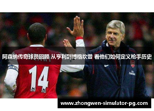 阿森纳传奇球员回顾 从亨利到博格坎普 看他们如何定义枪手历史