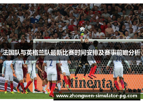 法国队与英格兰队最新比赛时间安排及赛事前瞻分析