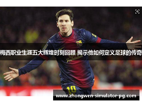 梅西职业生涯五大辉煌时刻回顾 揭示他如何定义足球的传奇