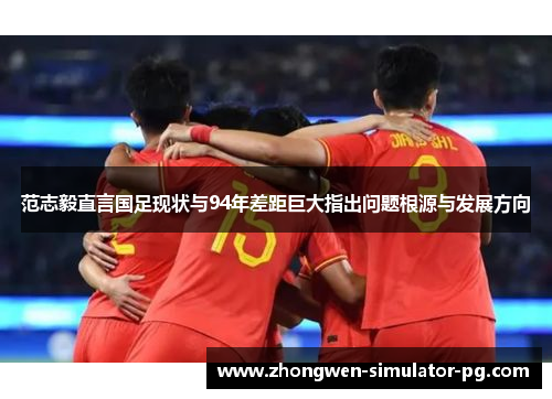 范志毅直言国足现状与94年差距巨大指出问题根源与发展方向