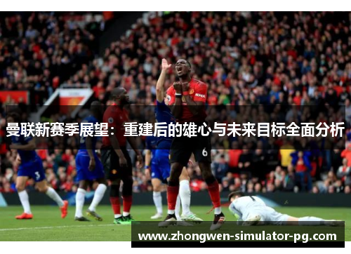 曼联新赛季展望：重建后的雄心与未来目标全面分析