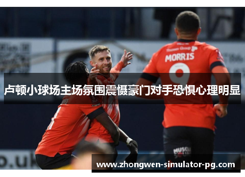 卢顿小球场主场氛围震慑豪门对手恐惧心理明显