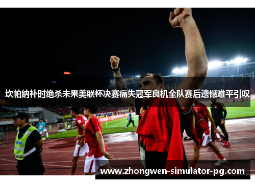 坎帕纳补时绝杀未果美联杯决赛痛失冠军良机全队赛后遗憾难平引叹