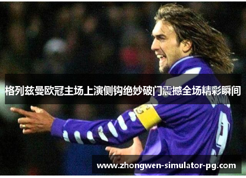 格列兹曼欧冠主场上演侧钩绝妙破门震撼全场精彩瞬间