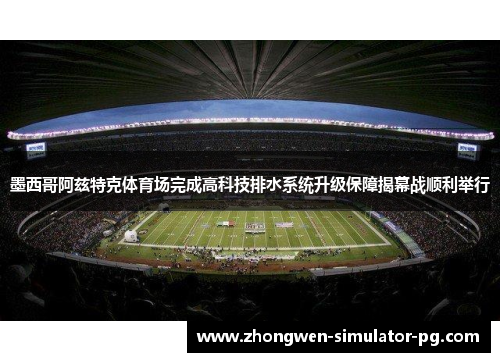 墨西哥阿兹特克体育场完成高科技排水系统升级保障揭幕战顺利举行