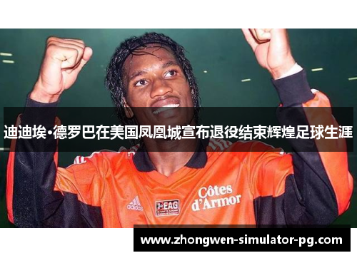 迪迪埃·德罗巴在美国凤凰城宣布退役结束辉煌足球生涯 迪迪埃·德罗巴在美国凤凰城宣布退役结束辉煌足球生涯