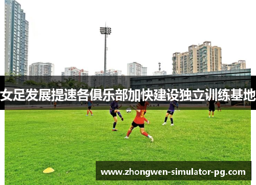 女足发展提速各俱乐部加快建设独立训练基地