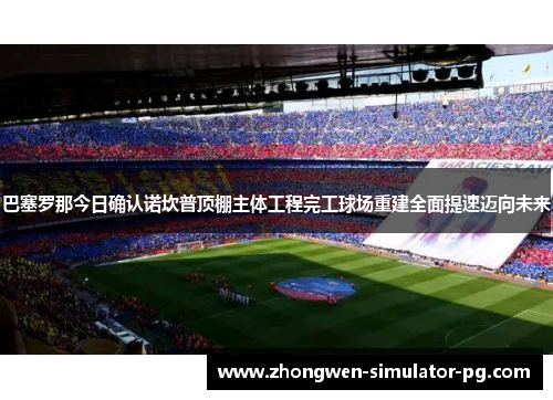 巴塞罗那今日确认诺坎普顶棚主体工程完工球场重建全面提速迈向未来